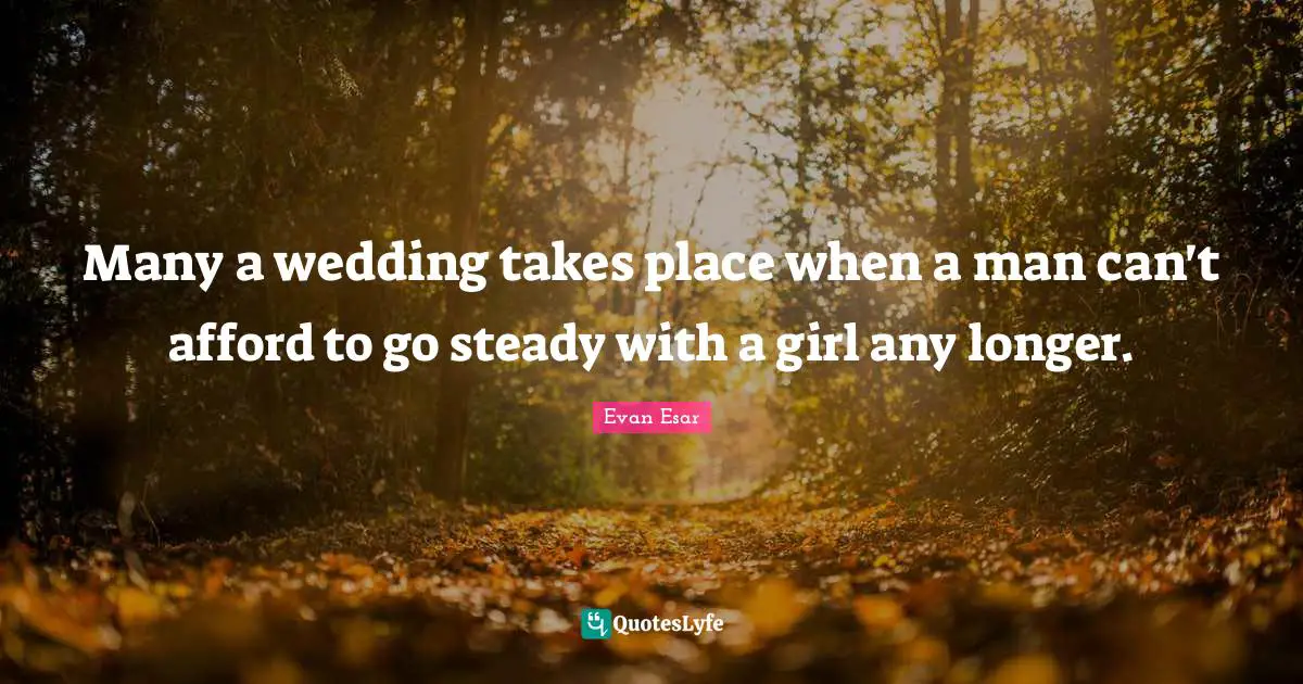 Many a wedding takes place when a man can't afford to go steady with a girl any longer.