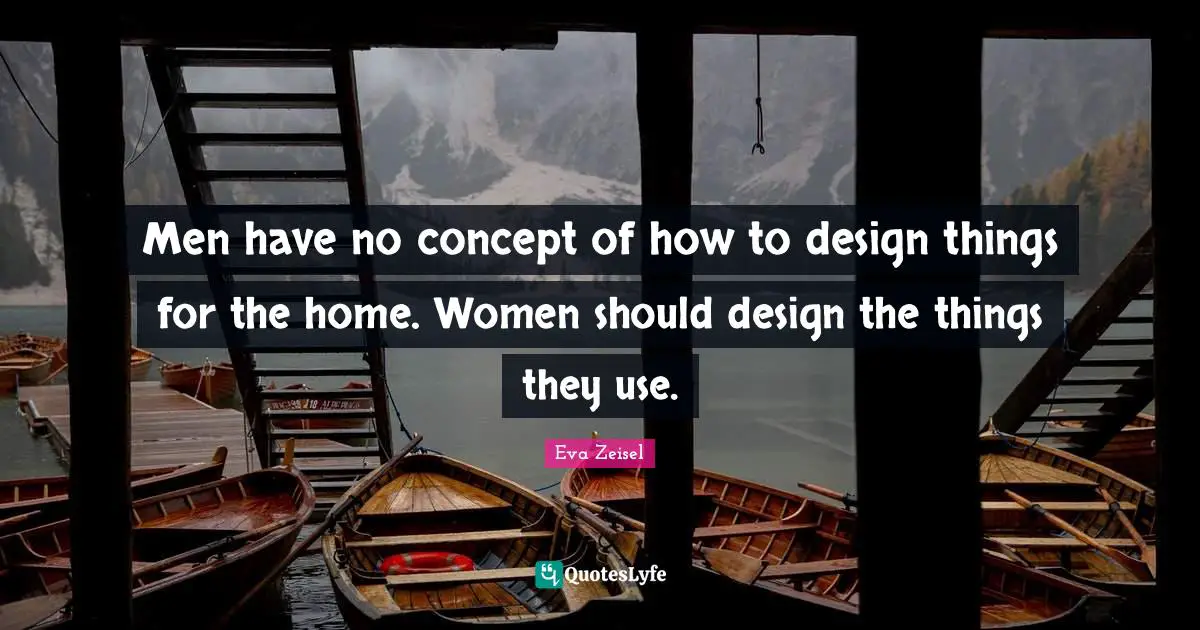 Men have no concept of how to design things for the home. Women should design the things they use.