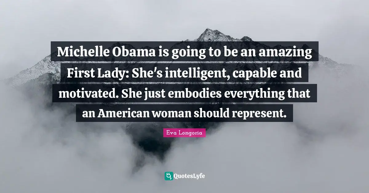 Michelle Obama is going to be an amazing First Lady: She's intelligent, capable and motivated. She just embodies everything that an American woman should represent.
