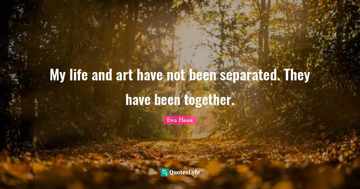 My life and art have not been separated. They have been together.