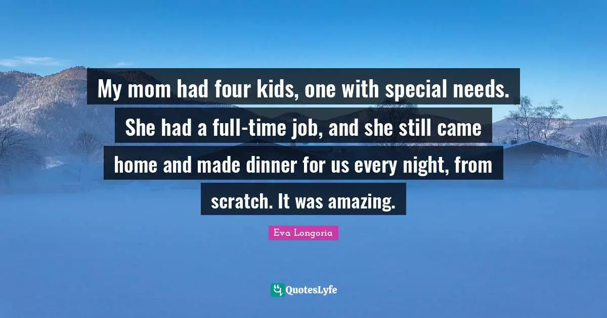My mom had four kids, one with special needs. She had a full-time job, and she still came home and made dinner for us every night, from scratch. It was amazing.
