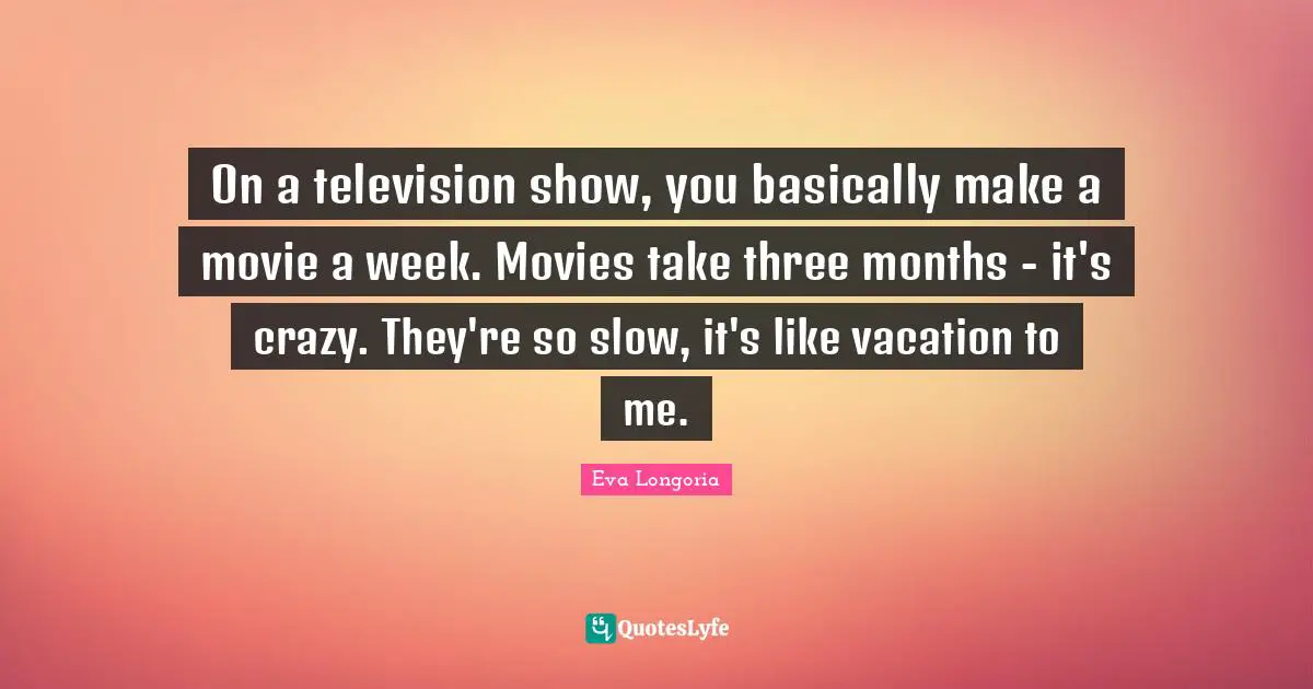 On a television show, you basically make a movie a week. Movies take three months - it's crazy. They're so slow, it's like vacation to me.