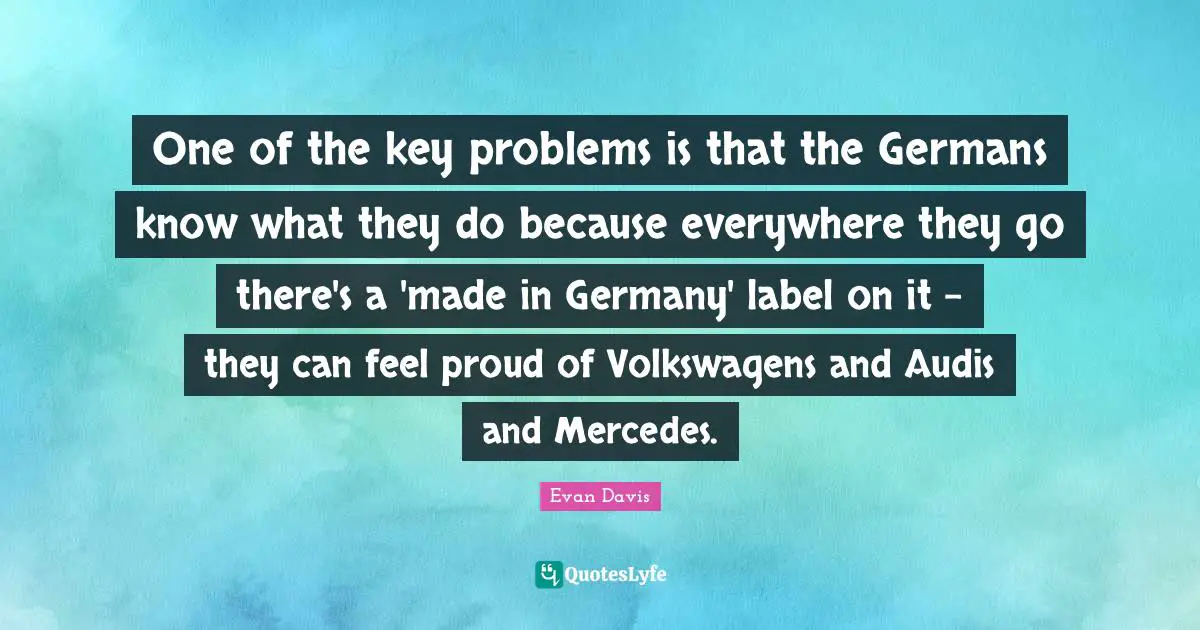One of the key problems is that the Germans know what they do because everywhere they go there's a 'made in Germany' label on it - they can feel proud of Volkswagens and Audis and Mercedes.