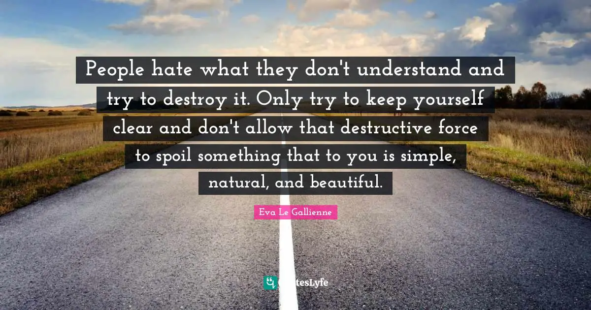 People hate what they don't understand and try to destroy it. Only try to keep yourself clear and don't allow that destructive force to spoil something that to you is simple, natural, and beautiful.