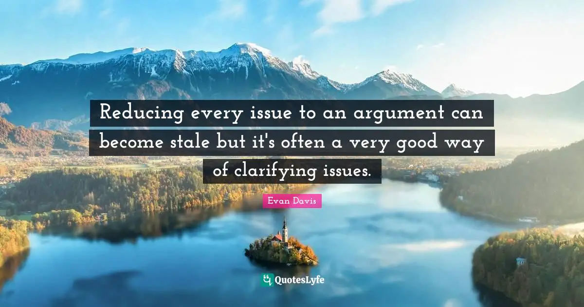 Clarifying Quotes: "Reducing every issue to an argument can become stale but it's often a very good way of clarifying issues."