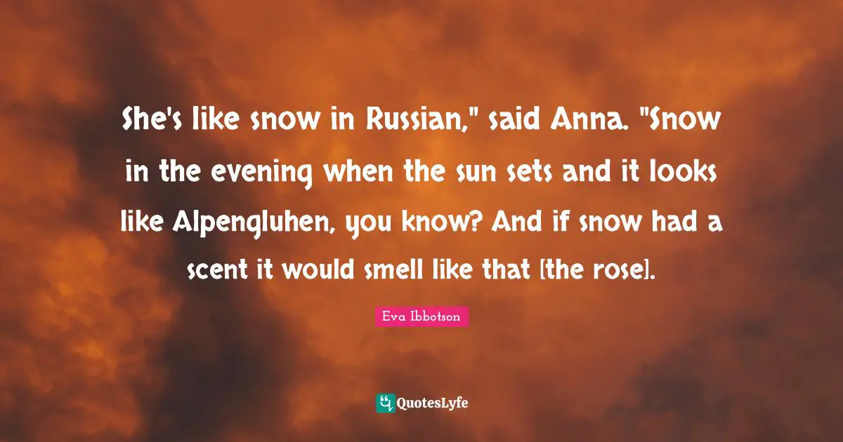 She's like snow in Russian," said Anna. "Snow in the evening when the sun sets and it looks like Alpengluhen, you know? And if snow had a scent it would smell like that [the rose].