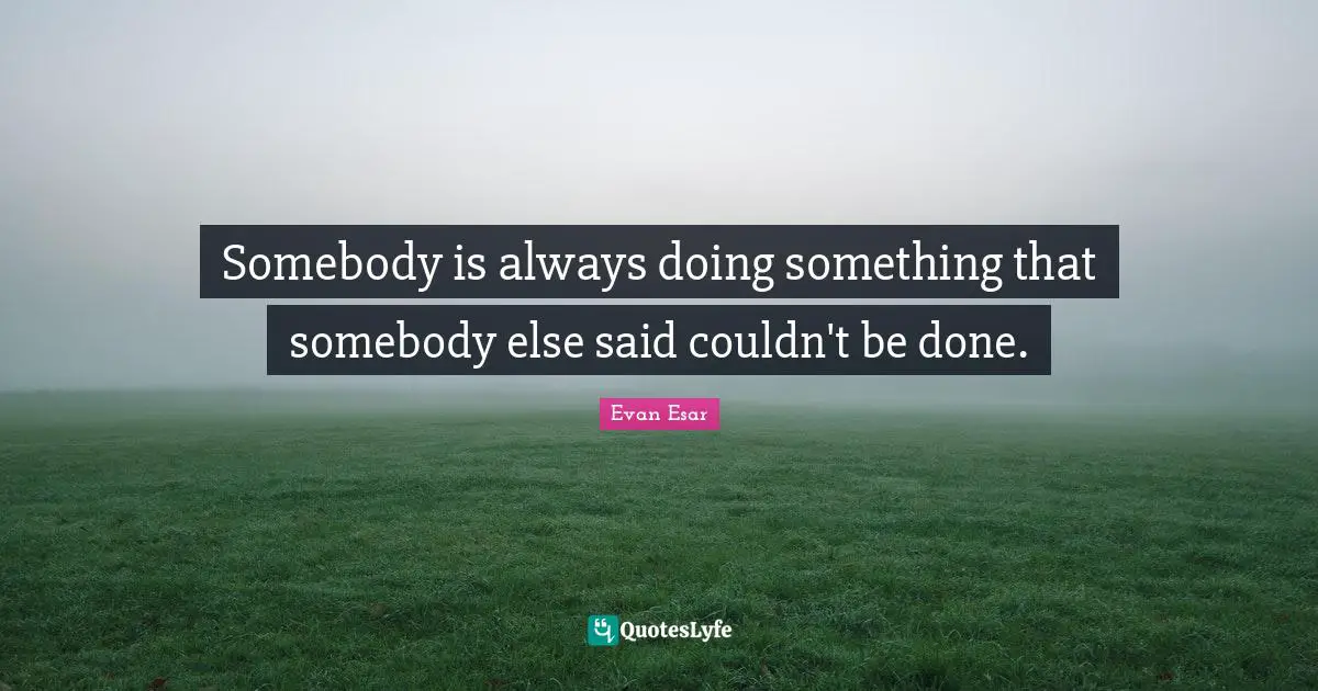 Somebody is always doing something that somebody else said couldn't be done.