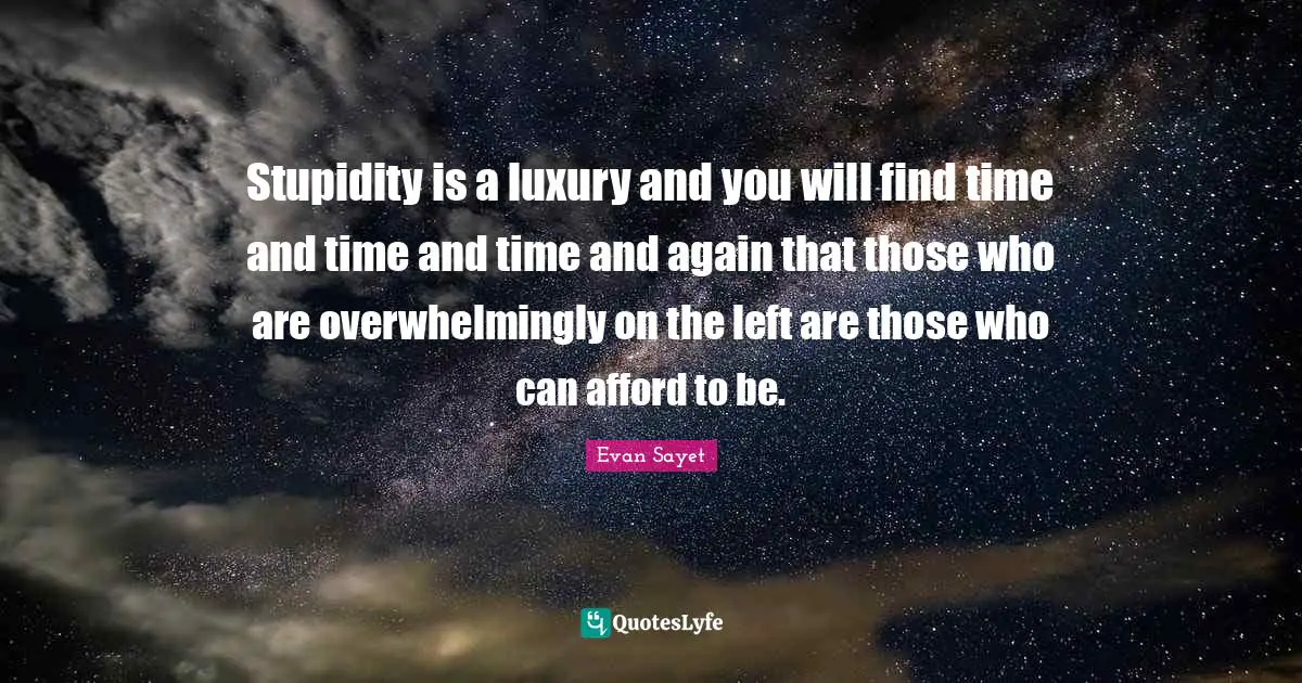 Stupidity is a luxury and you will find time and time and time and again that those who are overwhelmingly on the left are those who can afford to be.