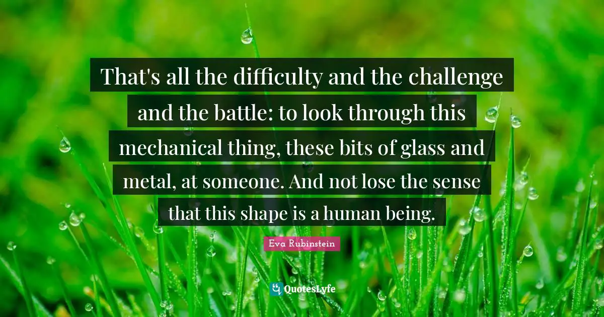 That's all the difficulty and the challenge and the battle: to look through this mechanical thing, these bits of glass and metal, at someone. And not lose the sense that this shape is a human being.
