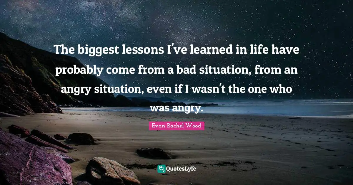 The biggest lessons I've learned in life have probably come from a bad situation, from an angry situation, even if I wasn't the one who was angry.