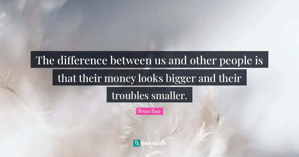 The difference between us and other people is that their money looks bigger and their troubles smaller.