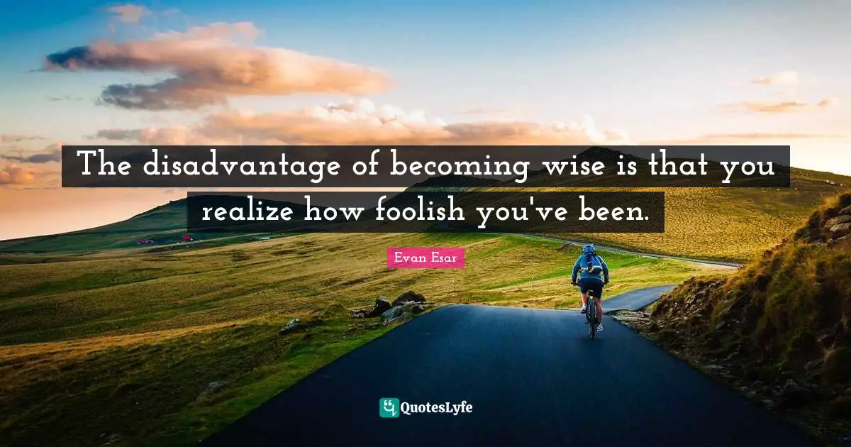 The disadvantage of becoming wise is that you realize how foolish you've been.