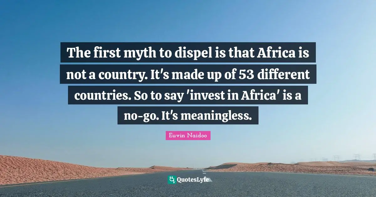 The first myth to dispel is that Africa is not a country. It's made up of 53 different countries. So to say 'invest in Africa' is a no-go. It's meaningless.