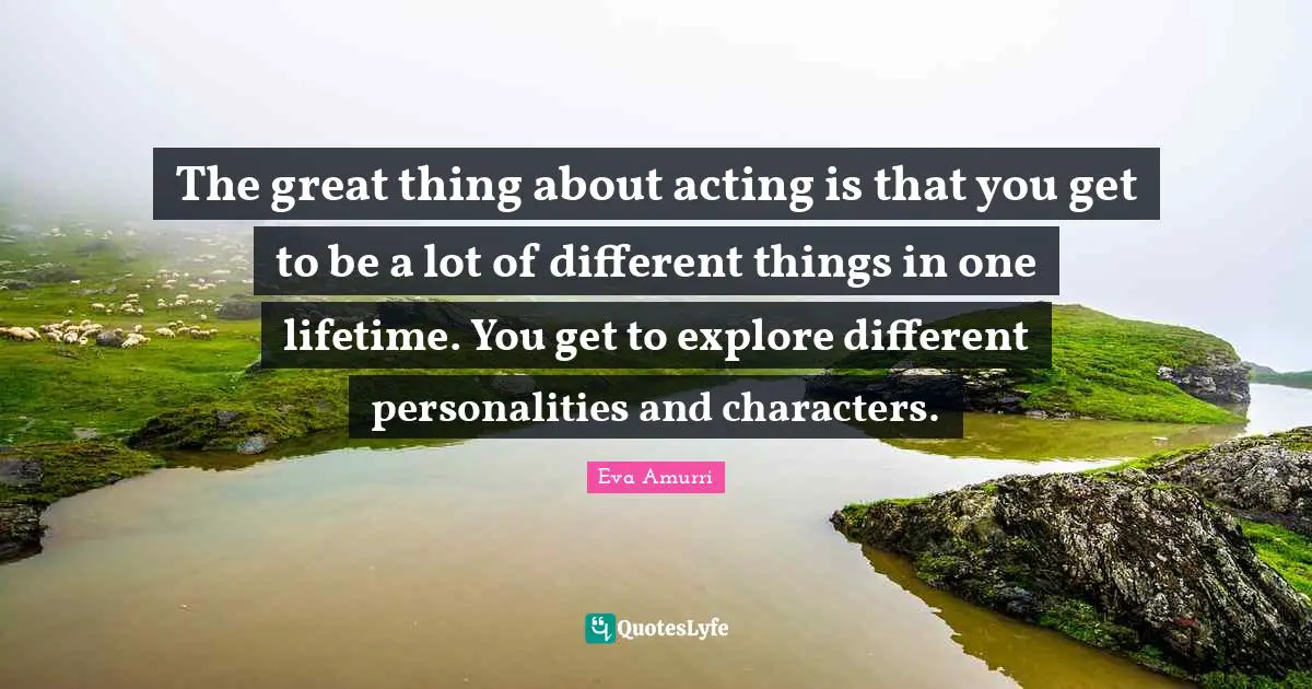 The great thing about acting is that you get to be a lot of different things in one lifetime. You get to explore different personalities and characters.