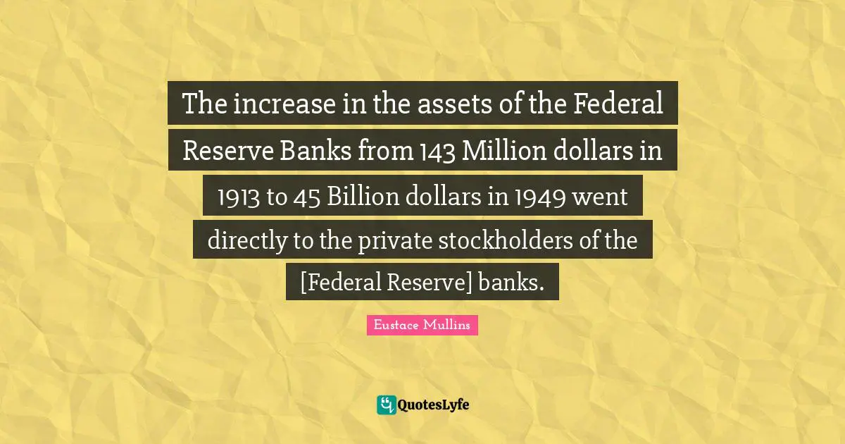 Dollars Quotes: "The increase in the assets of the Federal Reserve Banks from 143 Million dollars in 1913 to 45 Billion dollars in 1949 went directly to the private stockholders of the [Federal Reserve] banks."