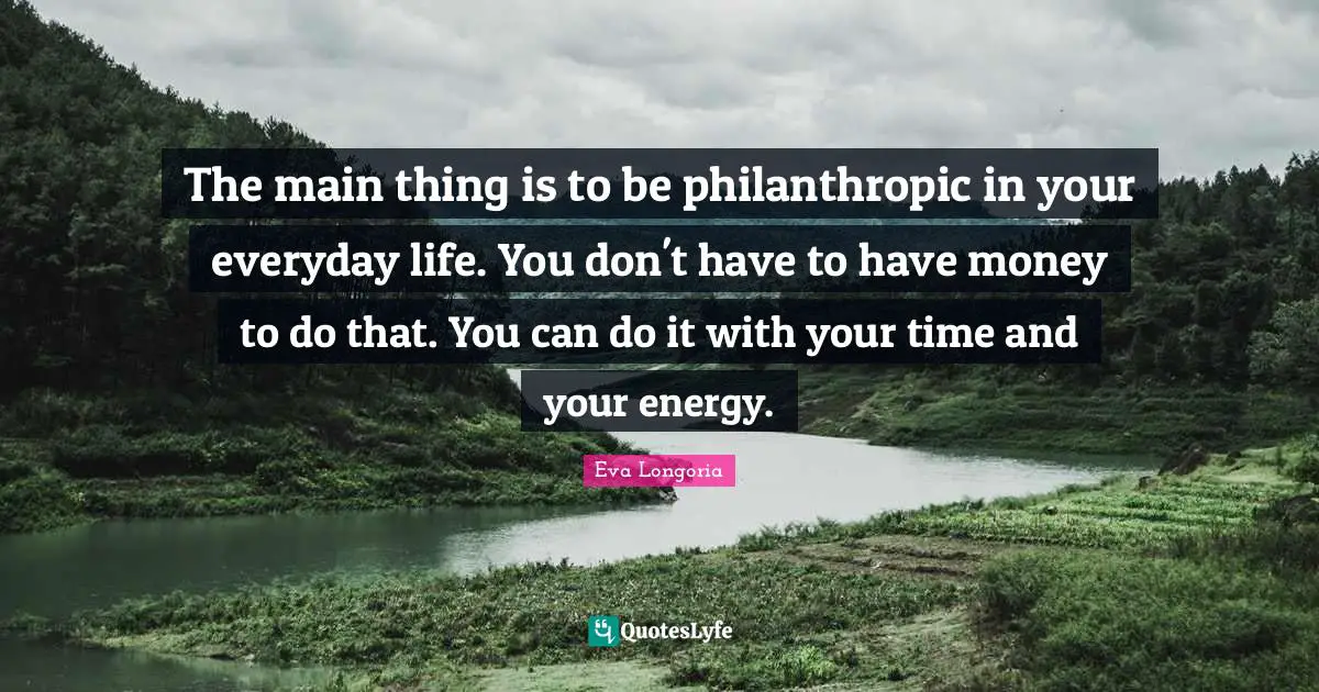 The main thing is to be philanthropic in your everyday life. You don't have to have money to do that. You can do it with your time and your energy.