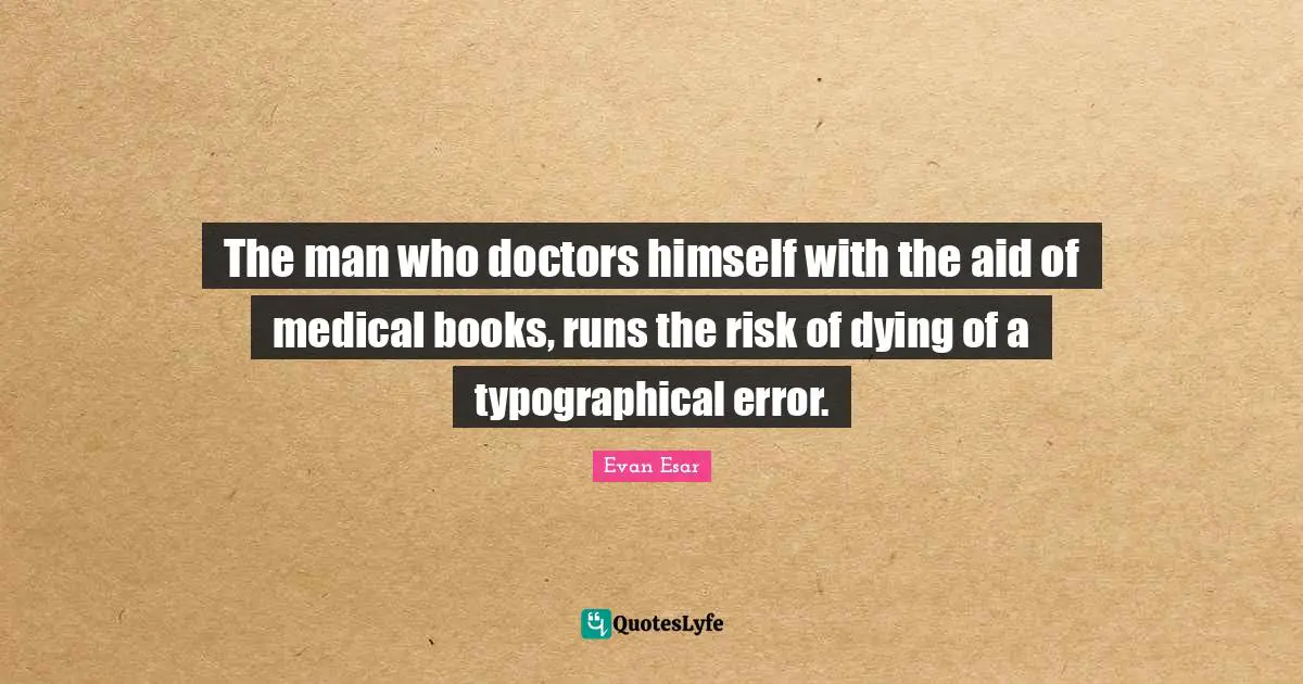 The man who doctors himself with the aid of medical books, runs the risk of dying of a typographical error.