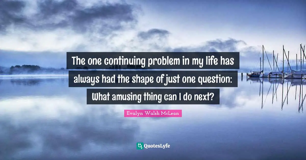The one continuing problem in my life has always had the shape of just one question: What amusing thing can I do next?