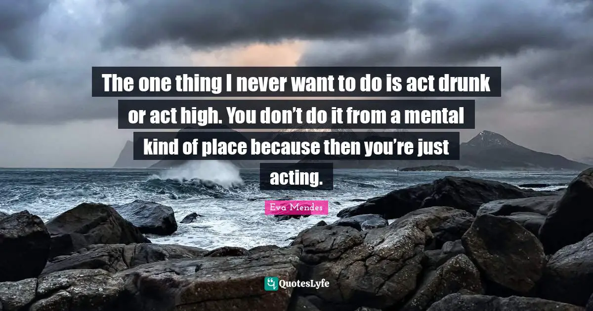 The one thing I never want to do is act drunk or act high. You don’t do it from a mental kind of place because then you’re just acting.