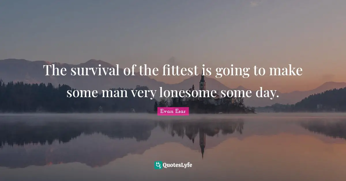 The survival of the fittest is going to make some man very lonesome some day.