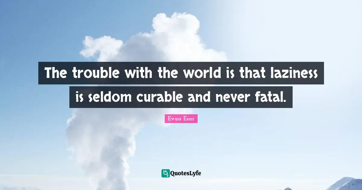 The trouble with the world is that laziness is seldom curable and never fatal.