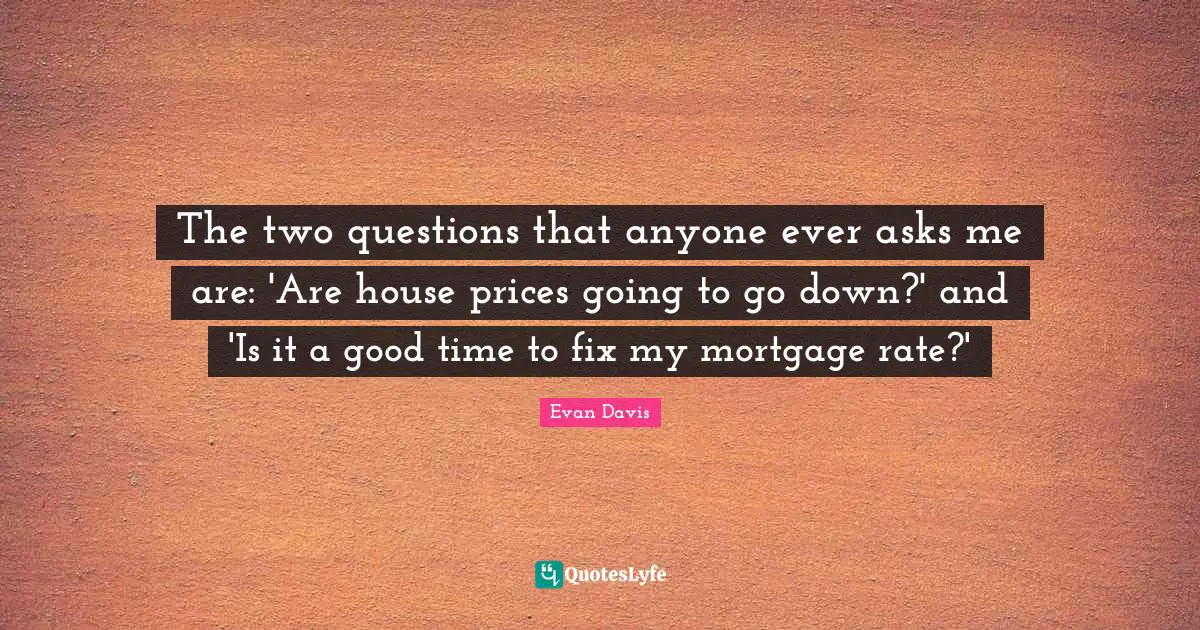 The two questions that anyone ever asks me are: 'Are house prices going to go down?' and 'Is it a good time to fix my mortgage rate?'