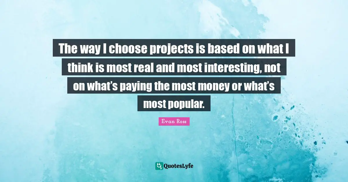 The way I choose projects is based on what I think is most real and most interesting, not on what’s paying the most money or what’s most popular.