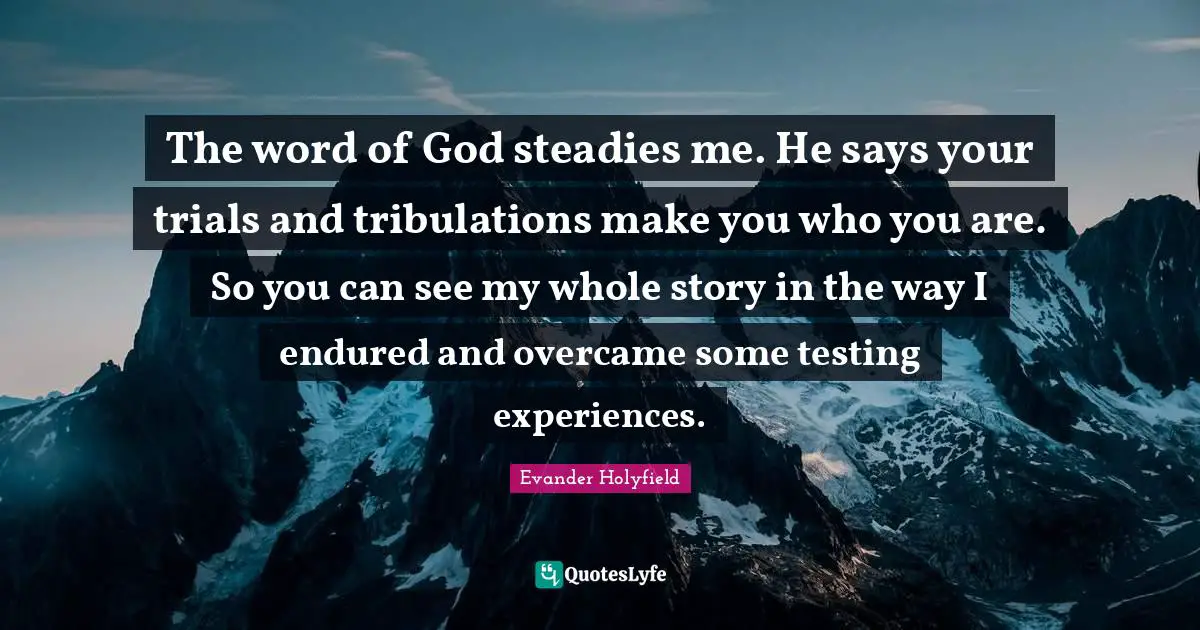 Evander Holyfield Quotes: "The word of God steadies me. He says your trials and tribulations make you who you are. So you can see my whole story in the way I endured and overcame some testing experiences."
