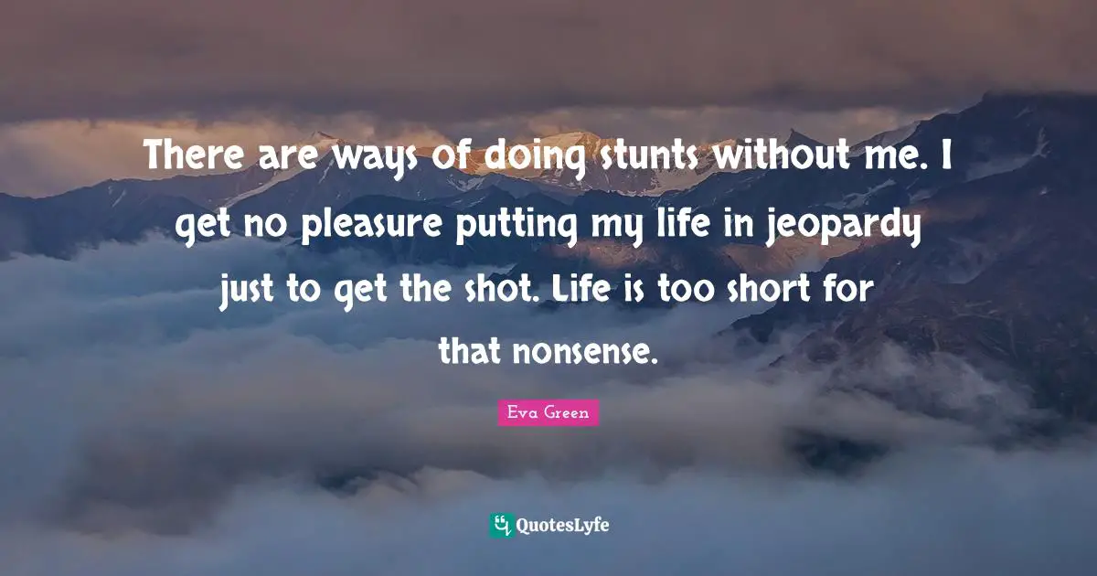 There are ways of doing stunts without me. I get no pleasure putting my life in jeopardy just to get the shot. Life is too short for that nonsense.