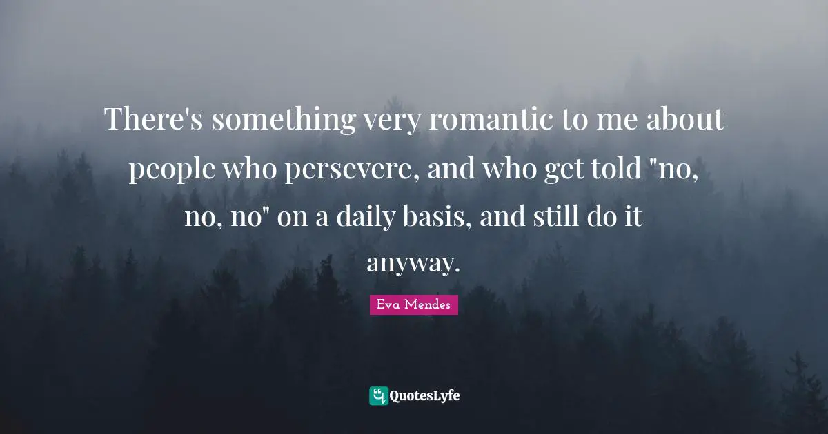 There's something very romantic to me about people who persevere, and who get told "no, no, no" on a daily basis, and still do it anyway.
