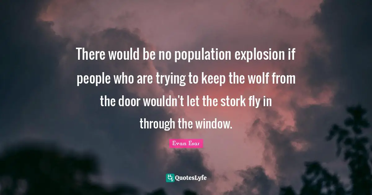 There would be no population explosion if people who are trying to keep the wolf from the door wouldn't let the stork fly in through the window.