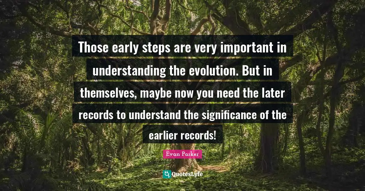Those early steps are very important in understanding the evolution. But in themselves, maybe now you need the later records to understand the significance of the earlier records!