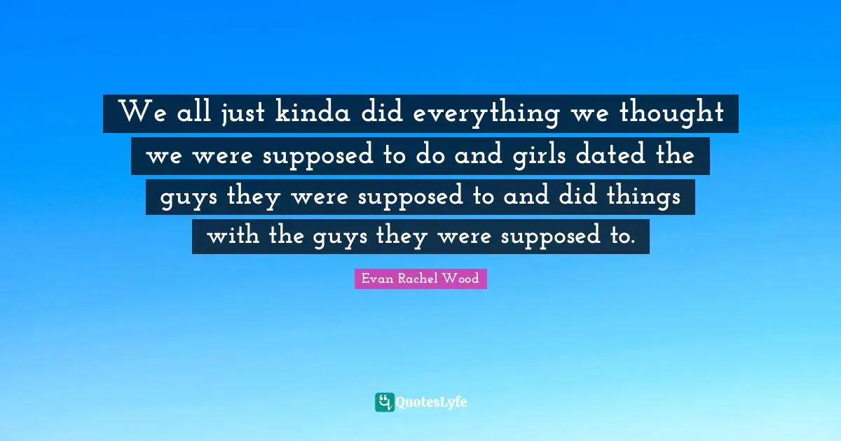 We all just kinda did everything we thought we were supposed to do and girls dated the guys they were supposed to and did things with the guys they were supposed to.