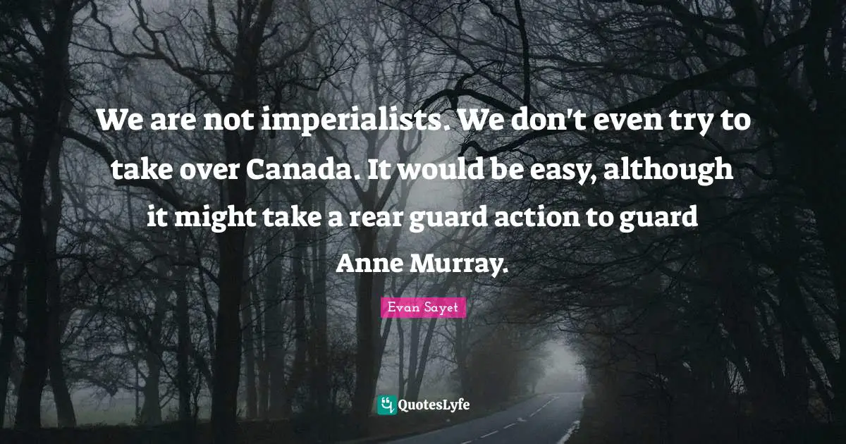 We are not imperialists. We don't even try to take over Canada. It would be easy, although it might take a rear guard action to guard Anne Murray.