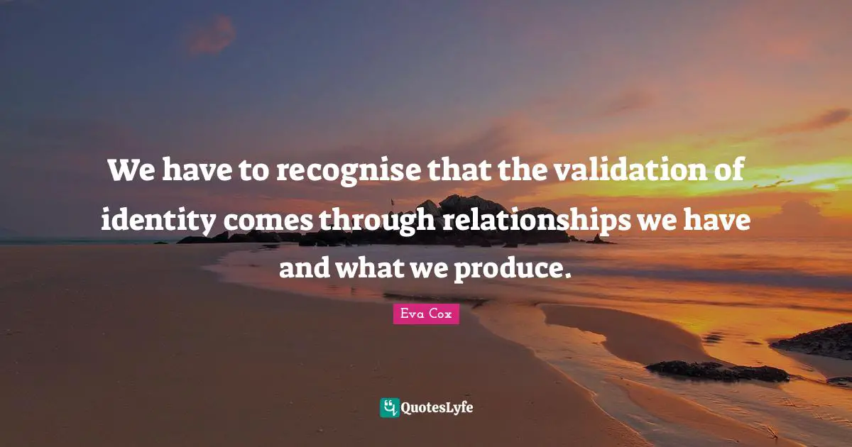 Validation Quotes: "We have to recognise that the validation of identity comes through relationships we have and what we produce."