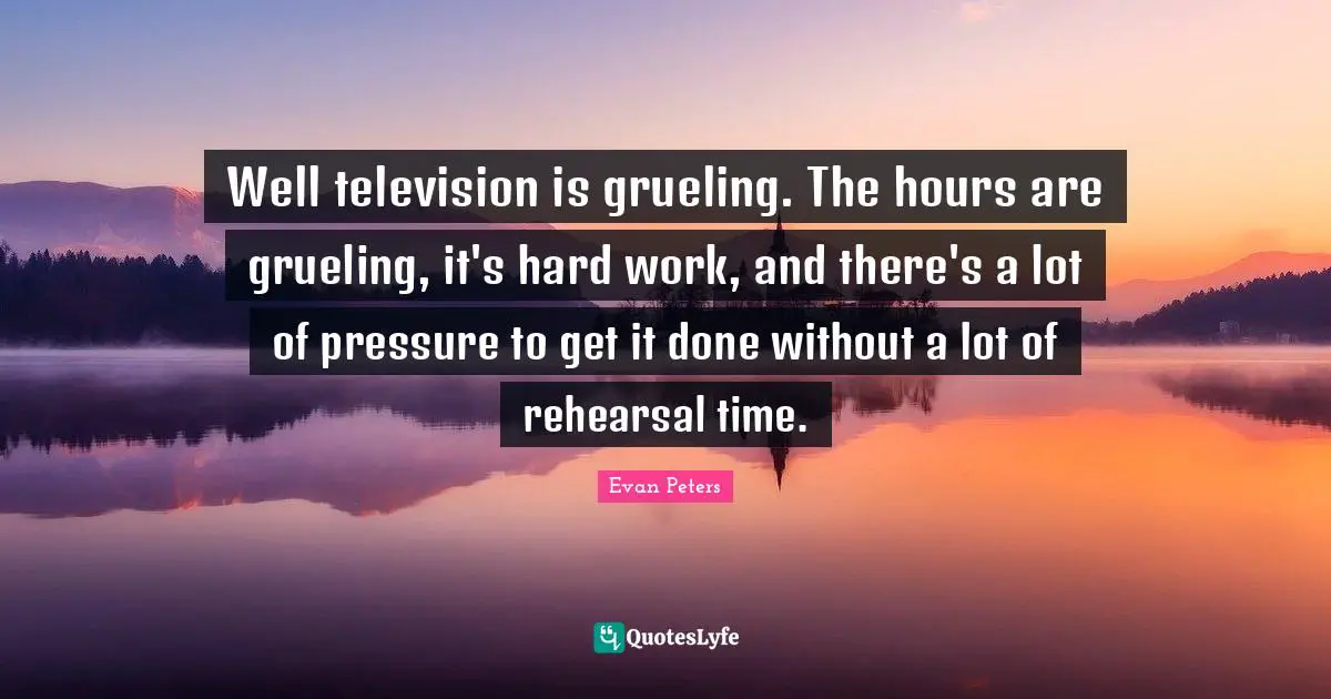 Well television is grueling. The hours are grueling, it's hard work, and there's a lot of pressure to get it done without a lot of rehearsal time.