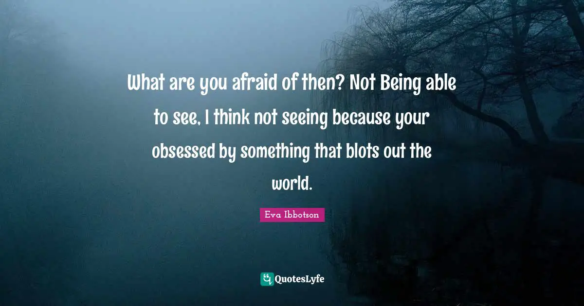 What are you afraid of then? Not Being able to see, I think not seeing because your obsessed by something that blots out the world.