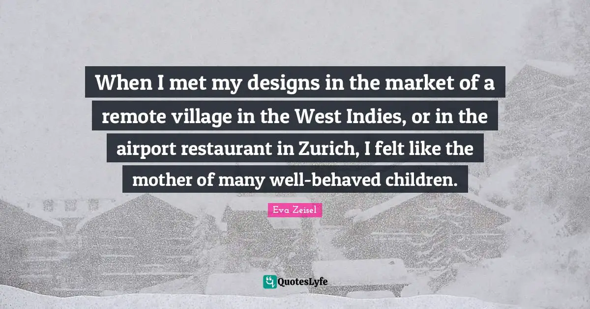When I met my designs in the market of a remote village in the West Indies, or in the airport restaurant in Zurich, I felt like the mother of many well-behaved children.