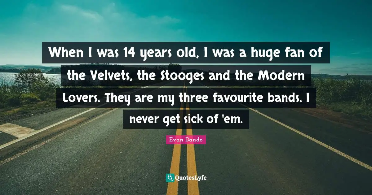 When I was 14 years old, I was a huge fan of the Velvets, the Stooges and the Modern Lovers. They are my three favourite bands. I never get sick of 'em.
