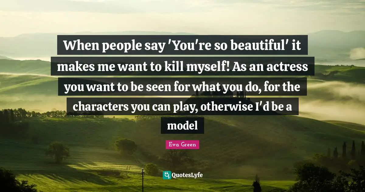 When people say 'You're so beautiful' it makes me want to kill myself! As an actress you want to be seen for what you do, for the characters you can play, otherwise I'd be a model