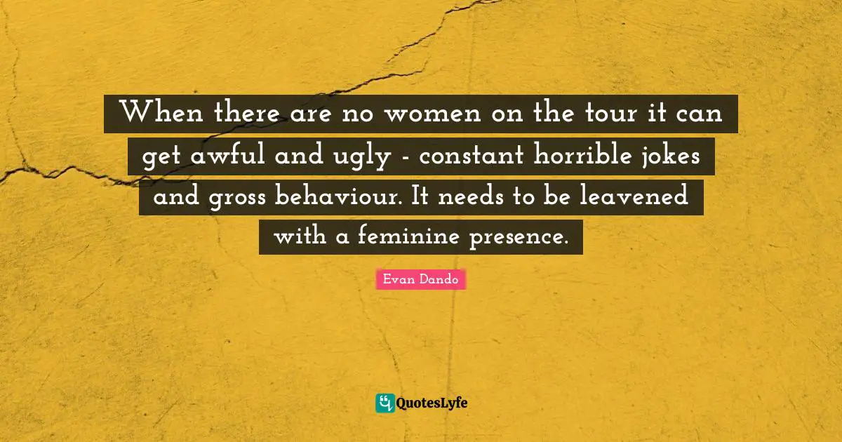 When there are no women on the tour it can get awful and ugly - constant horrible jokes and gross behaviour. It needs to be leavened with a feminine presence.