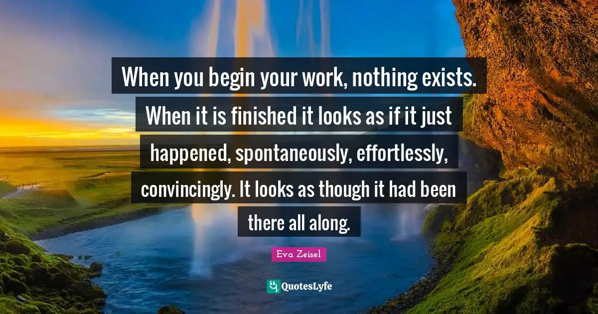 When you begin your work, nothing exists. When it is finished it looks as if it just happened, spontaneously, effortlessly, convincingly. It looks as though it had been there all along.
