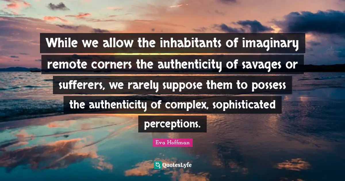 While we allow the inhabitants of imaginary remote corners the authenticity of savages or sufferers, we rarely suppose them to possess the authenticity of complex, sophisticated perceptions.
