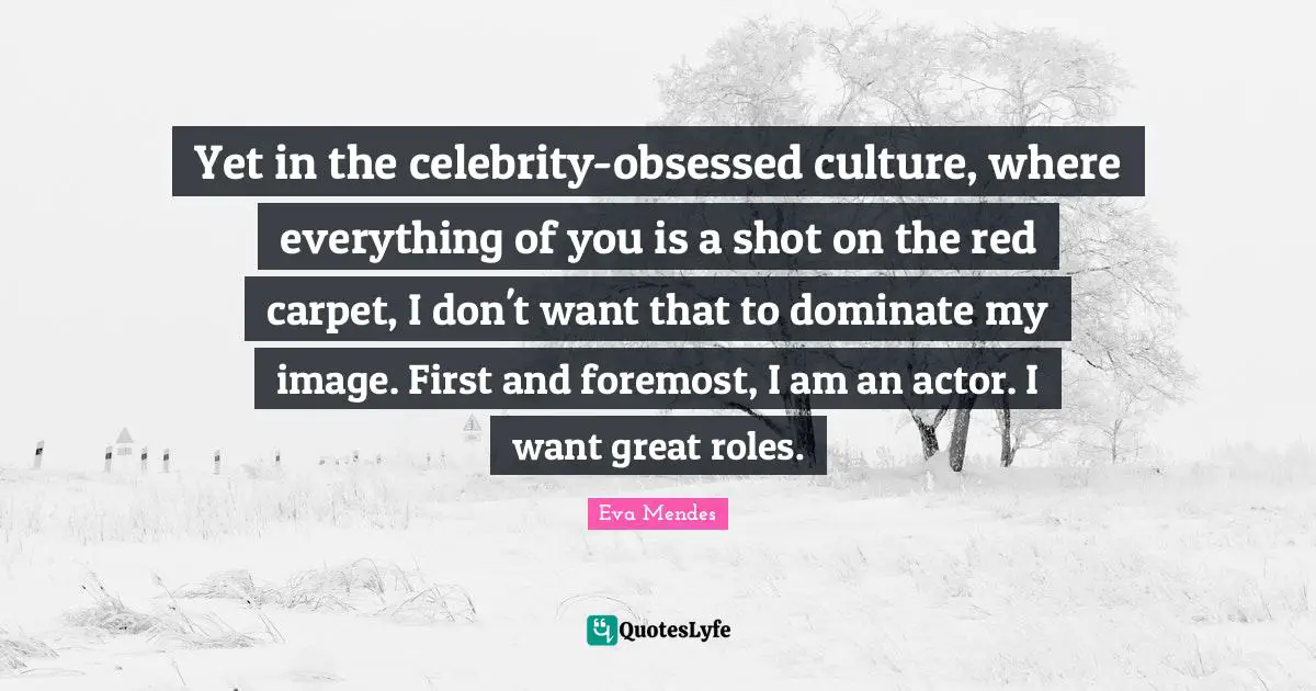 Yet in the celebrity-obsessed culture, where everything of you is a shot on the red carpet, I don't want that to dominate my image. First and foremost, I am an actor. I want great roles.
