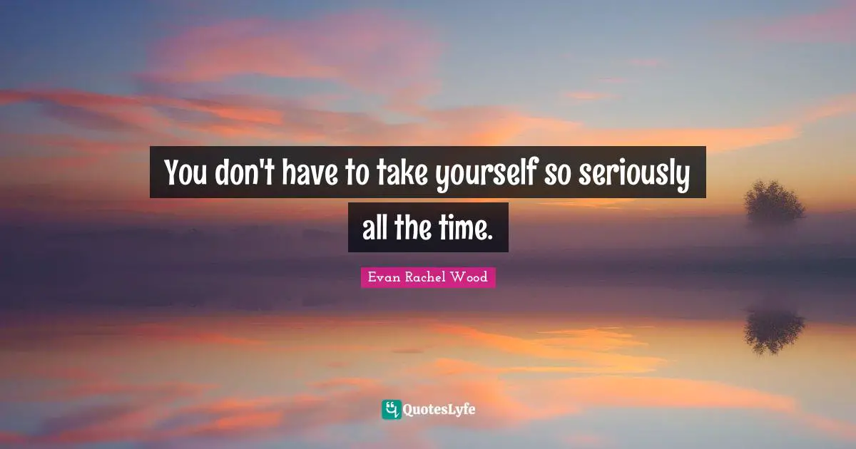 You don't have to take yourself so seriously all the time.