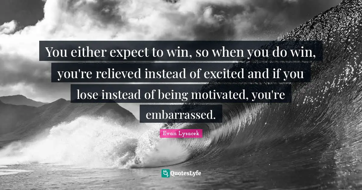 You either expect to win, so when you do win, you're relieved instead of excited and if you lose instead of being motivated, you're embarrassed.