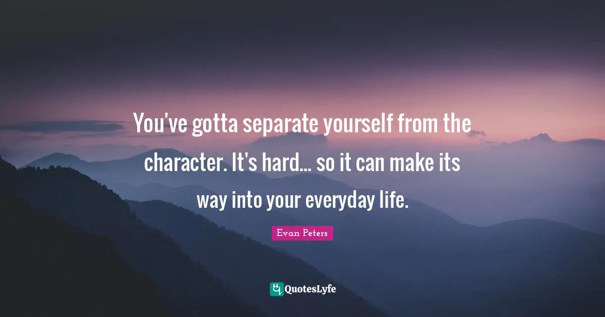 You've gotta separate yourself from the character. It's hard... so it can make its way into your everyday life.