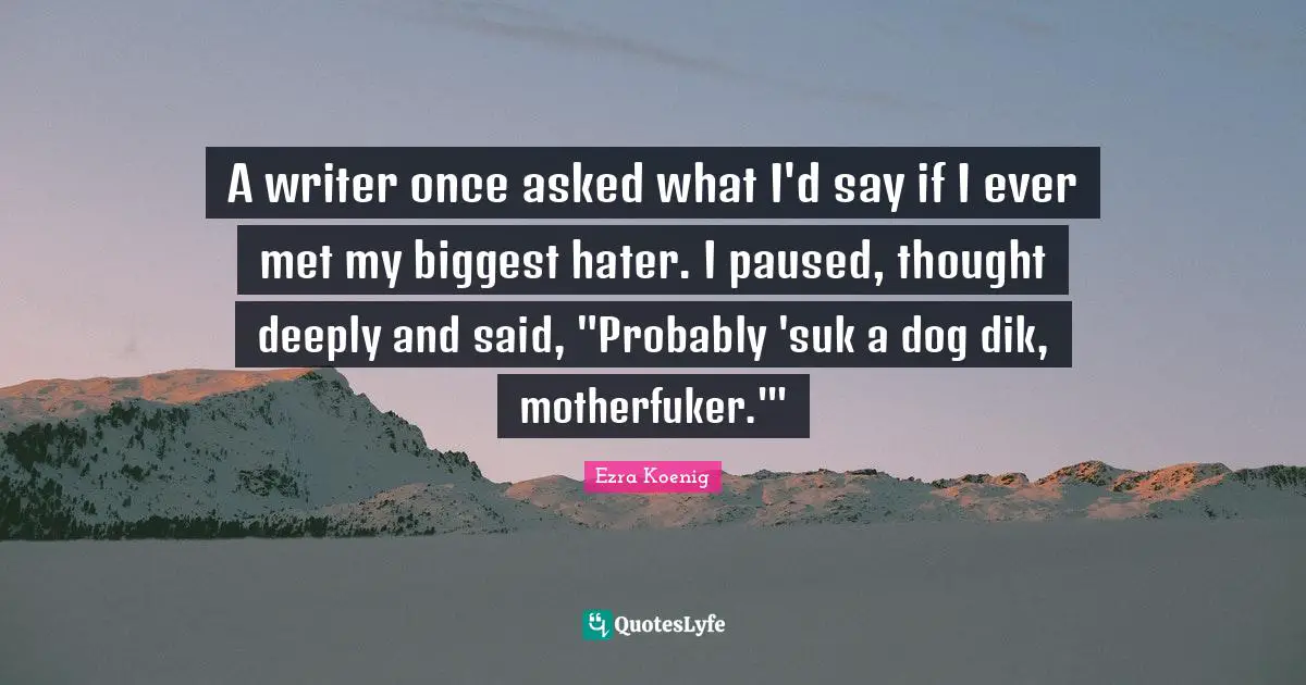 A writer once asked what I'd say if I ever met my biggest hater. I paused, thought deeply and said, "Probably 'suk a dog dik, motherfuker.'"