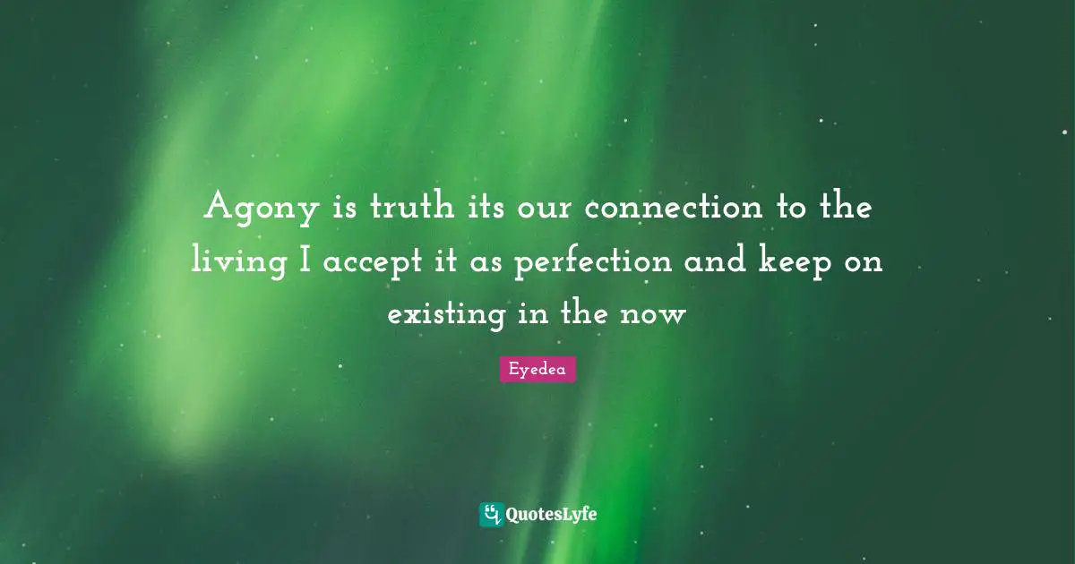 Agony is truth its our connection to the living I accept it as perfection and keep on existing in the now