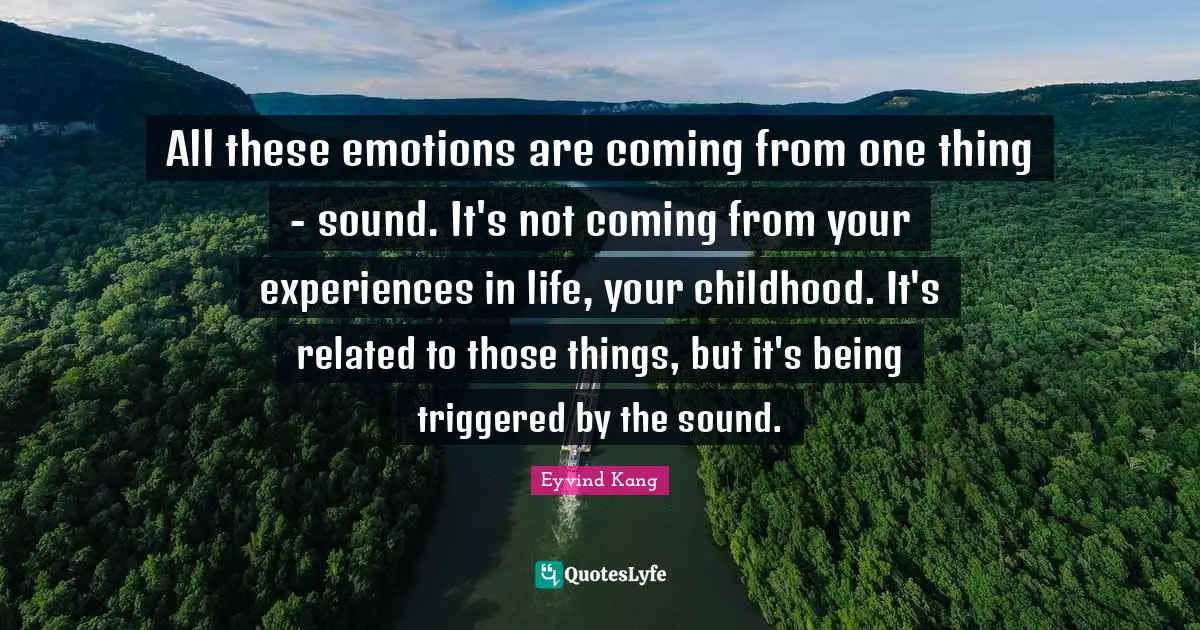 All these emotions are coming from one thing - sound. It's not coming from your experiences in life, your childhood. It's related to those things, but it's being triggered by the sound.